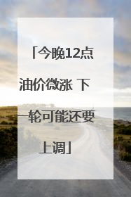 今晚12点油价微涨 下一轮可能还要上调