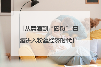 从卖酒到“圈粉” 白酒进入粉丝经济时代
