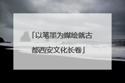 以笔墨为媒绘就古都西安文化长卷