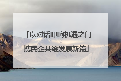 以对话叩响机遇之门 携民企共绘发展新篇