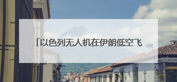 以色列无人机在伊朗低空飞翔 伊全面开启防空系统