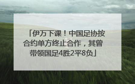 伊万下课！中国足协按合约单方终止合作，其曾带领国足4胜2平8负