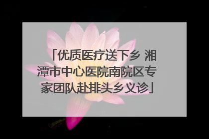 优质医疗送下乡 湘潭市中心医院南院区专家团队赴排头乡义诊