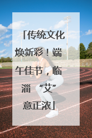 传统文化焕新彩！端午佳节，临淄 “艾”意正浓