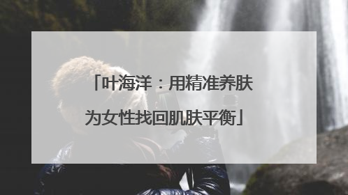 叶海洋：用精准养肤为女性找回肌肤平衡