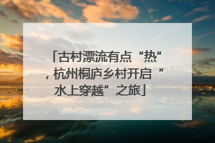 古村漂流有点“热”，杭州桐庐乡村开启“水上穿越”之旅