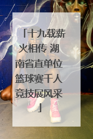 十九载薪火相传 湖南省直单位篮球赛千人竞技展风采