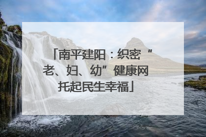 南平建阳：织密“老、妇、幼”健康网托起民生幸福