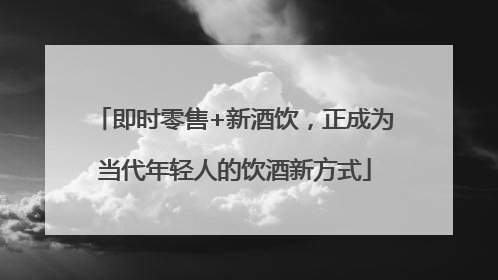 即时零售+新酒饮，正成为当代年轻人的饮酒新方式