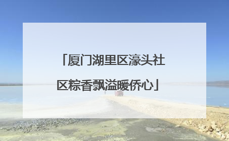 厦门湖里区濠头社区粽香飘溢暖侨心