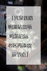 兴泉铁路明溪站货场鸣笛启运 老区再添货运节点