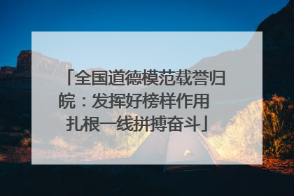 全国道德模范载誉归皖：发挥好榜样作用 扎根一线拼搏奋斗