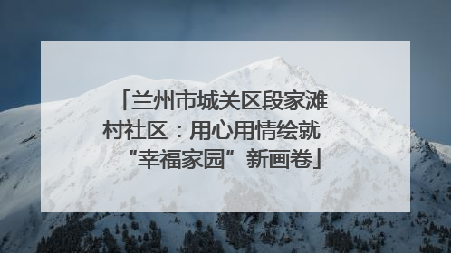 兰州市城关区段家滩村社区：用心用情绘就“幸福家园”新画卷