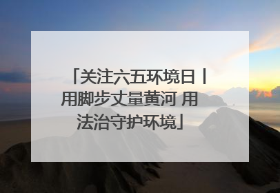 关注六五环境日丨用脚步丈量黄河 用法治守护环境
