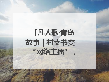 凡人歌·青岛故事｜村支书变“网络主播”，帮全村带货
