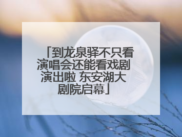 到龙泉驿不只看演唱会还能看戏剧演出啦 东安湖大剧院启幕