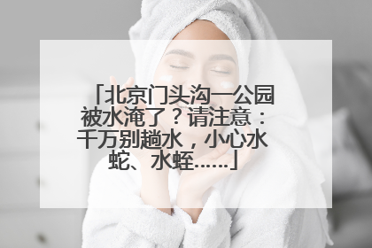北京门头沟一公园被水淹了？请注意：千万别趟水，小心水蛇、水蛭……