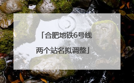 合肥地铁6号线两个站名拟调整