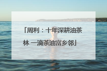 周利：十年深耕油茶林 一滴茶油富乡邻