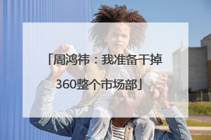 周鸿祎：我准备干掉360整个市场部