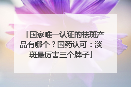 国家唯一认证的祛斑产品有哪个？国药认可：淡斑最厉害三个牌子