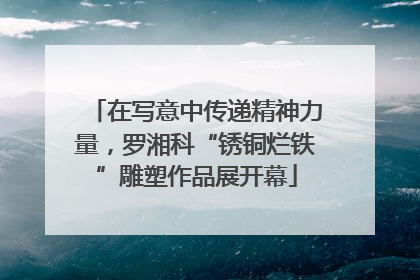 在写意中传递精神力量，罗湘科“锈铜烂铁”雕塑作品展开幕