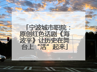宁波城市职院：原创红色话剧《海波平》让历史在舞台上“活”起来