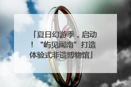 夏日幻游季，启动！“屿见闽南”打造体验式非遗博物馆