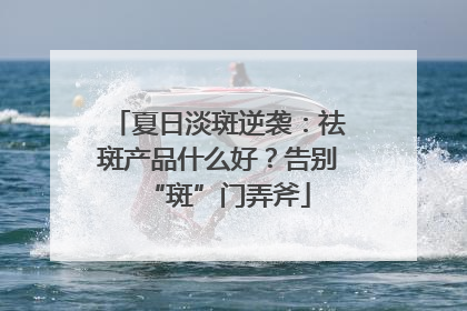 夏日淡斑逆袭：祛斑产品什么好？告别“斑”门弄斧