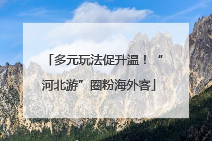 多元玩法促升温！“河北游”圈粉海外客