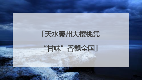 天水秦州大樱桃凭“甘味”香飘全国