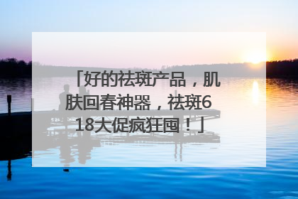 好的祛斑产品，肌肤回春神器，祛斑618大促疯狂囤！