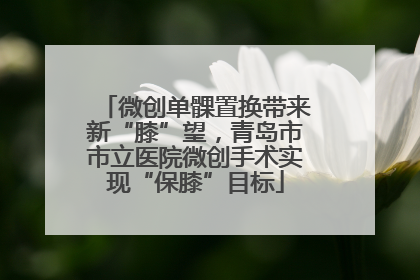微创单髁置换带来新“膝”望，青岛市市立医院微创手术实现“保膝”目标