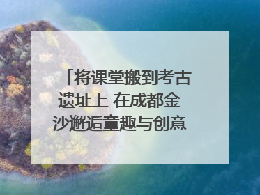 将课堂搬到考古遗址上 在成都金沙邂逅童趣与创意的青铜文化盛宴｜文化中国行