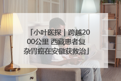 小叶医探｜跨越2000公里 西藏患者复杂胃癌在安徽获救治