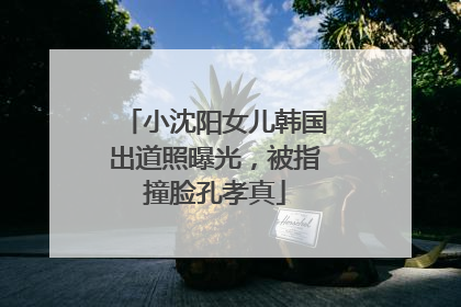 小沈阳女儿韩国出道照曝光，被指撞脸孔孝真