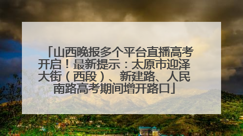 山西晚报多个平台直播高考开启！最新提示：太原市迎泽大街（西段）、新建路、人民南路高考期间增开路口
