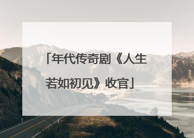 年代传奇剧《人生若如初见》收官