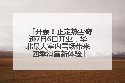 开票！正定热雪奇迹7月6日开业，华北最大室内雪场带来四季滑雪新体验