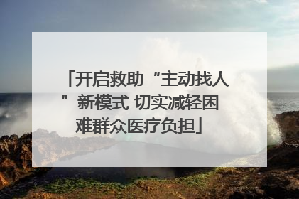 开启救助“主动找人”新模式 切实减轻困难群众医疗负担