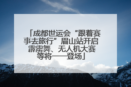 成都世运会“跟着赛事去旅行”眉山站开启 霹雳舞、无人机大赛等将一一登场