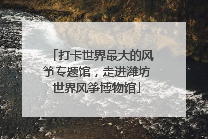 打卡世界最大的风筝专题馆，走进潍坊世界风筝博物馆