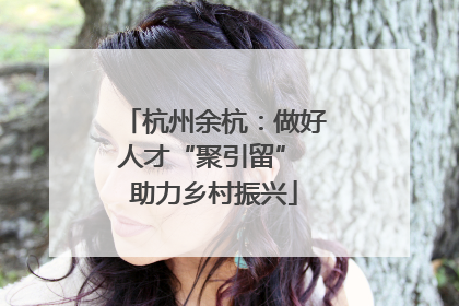 杭州余杭：做好人才“聚引留” 助力乡村振兴