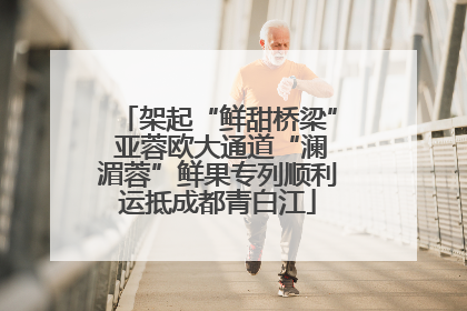 架起“鲜甜桥梁” 亚蓉欧大通道“澜湄蓉”鲜果专列顺利运抵成都青白江