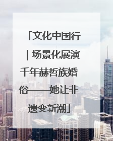 文化中国行｜场景化展演千年赫哲族婚俗——她让非遗变新潮