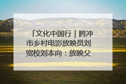 文化中国行｜腾冲市乡村电影放映员刘宽校刘本向：放映父子兵 接力光影梦