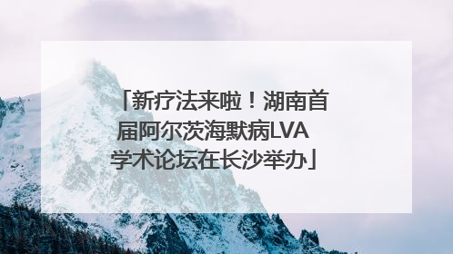 新疗法来啦！湖南首届阿尔茨海默病LVA学术论坛在长沙举办