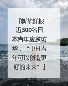 新华鲜报｜近300名日本青年应邀访华：“中日青年可以创造更好的未来”