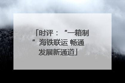 时评：“一箱制”海铁联运 畅通发展新通道
