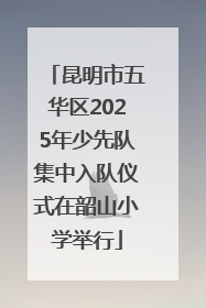 昆明市五华区2025年少先队集中入队仪式在韶山小学举行